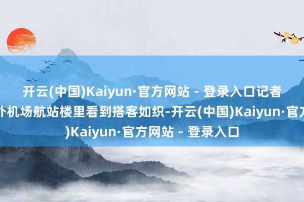 开云(中国)Kaiyun·官方网站 - 登录入口记者在北京王人门海外机场航站楼里看到搭客如织-开云(中国)Kaiyun·官方网站 - 登录入口