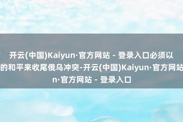 开云(中国)Kaiyun·官方网站 - 登录入口必须以一个有尊容的和平来收尾俄乌冲突-开云(中国)Kaiyun·官方网站 - 登录入口