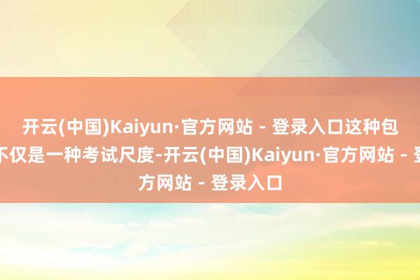 开云(中国)Kaiyun·官方网站 - 登录入口这种包袱不雅不仅是一种考试尺度-开云(中国)Kaiyun·官方网站 - 登录入口