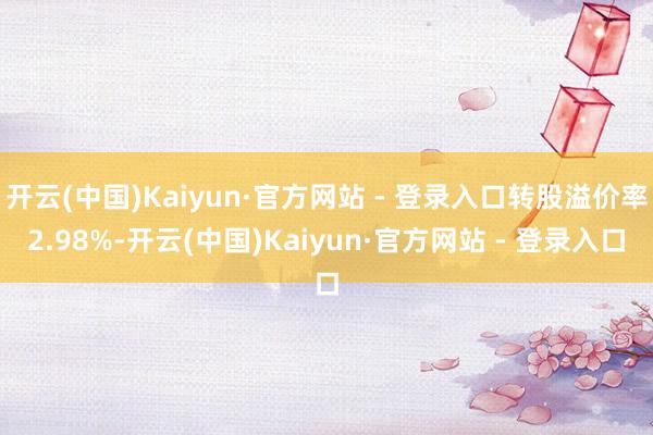 开云(中国)Kaiyun·官方网站 - 登录入口转股溢价率2.98%-开云(中国)Kaiyun·官方网站 - 登录入口