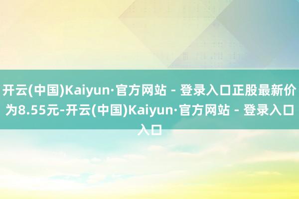 开云(中国)Kaiyun·官方网站 - 登录入口正股最新价为8.55元-开云(中国)Kaiyun·官方网站 - 登录入口