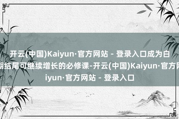开云(中国)Kaiyun·官方网站 - 登录入口成为白酒企业穿越周期结尾可继续增长的必修课-开云(中国)Kaiyun·官方网站 - 登录入口