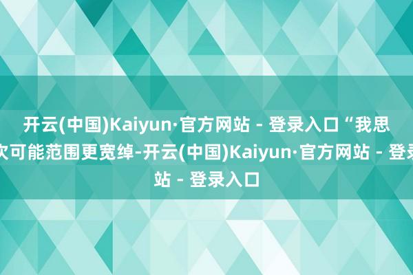 开云(中国)Kaiyun·官方网站 - 登录入口“我思这一次可能范围更宽绰-开云(中国)Kaiyun·官方网站 - 登录入口