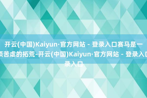 开云(中国)Kaiyun·官方网站 - 登录入口赛马是一项苦虐的拓荒-开云(中国)Kaiyun·官方网站 - 登录入口