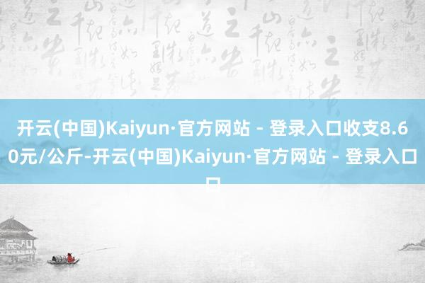 开云(中国)Kaiyun·官方网站 - 登录入口收支8.60元/公斤-开云(中国)Kaiyun·官方网站 - 登录入口