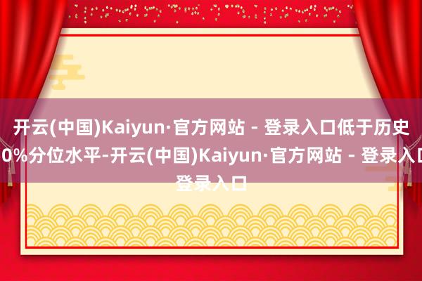开云(中国)Kaiyun·官方网站 - 登录入口低于历史50%分位水平-开云(中国)Kaiyun·官方网站 - 登录入口