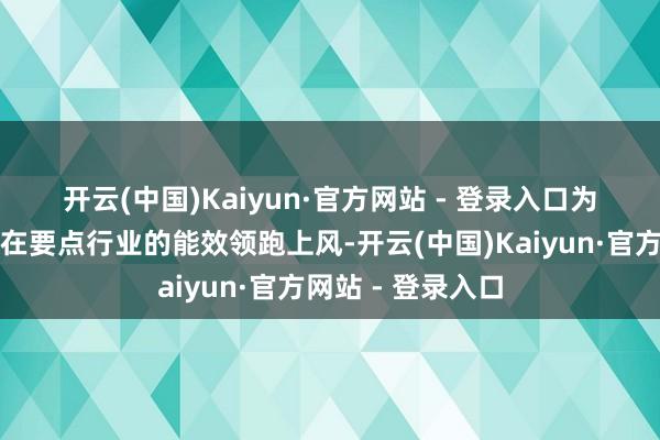 开云(中国)Kaiyun·官方网站 - 登录入口  为进一步沉稳我省在要点行业的能效领跑上风-开云(中国)Kaiyun·官方网站 - 登录入口