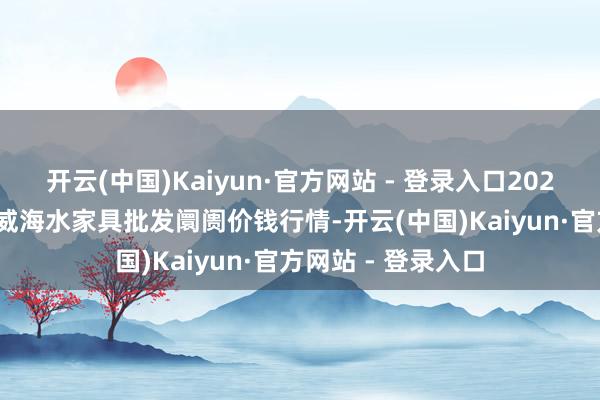 开云(中国)Kaiyun·官方网站 - 登录入口2025年9月18日山东威海水家具批发阛阓价钱行情-开云(中国)Kaiyun·官方网站 - 登录入口