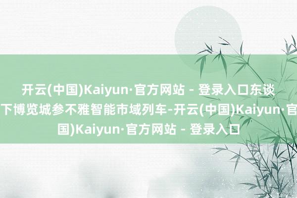 开云(中国)Kaiyun·官方网站 - 登录入口东谈主们在中乌青岛天下博览城参不雅智能市域列车-开云(中国)Kaiyun·官方网站 - 登录入口