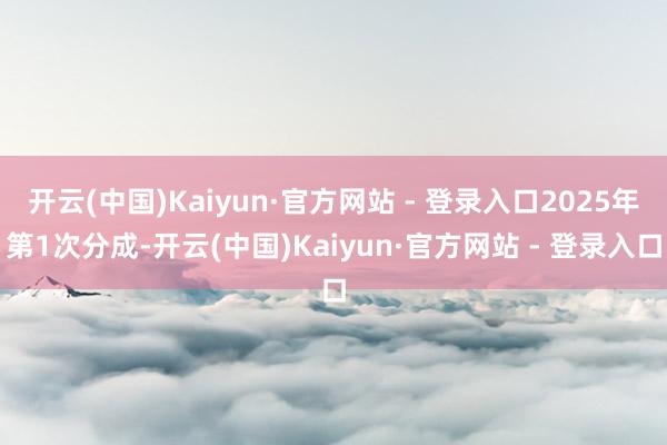 开云(中国)Kaiyun·官方网站 - 登录入口2025年第1次分成-开云(中国)Kaiyun·官方网站 - 登录入口