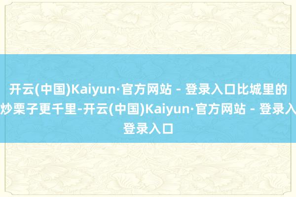 开云(中国)Kaiyun·官方网站 - 登录入口比城里的糖炒栗子更千里-开云(中国)Kaiyun·官方网站 - 登录入口