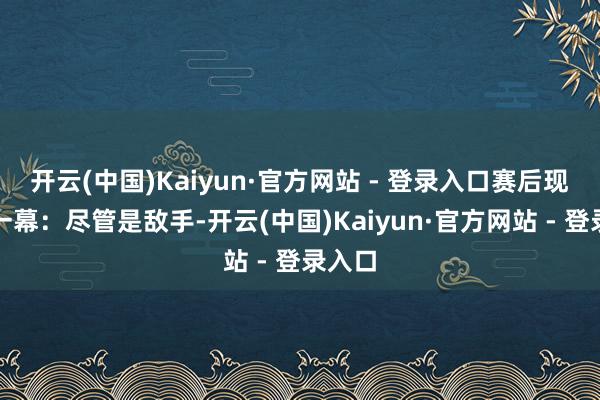 开云(中国)Kaiyun·官方网站 - 登录入口赛后现温馨一幕:尽管是敌手-开云(中国)Kaiyun·官方网站 - 登录入口