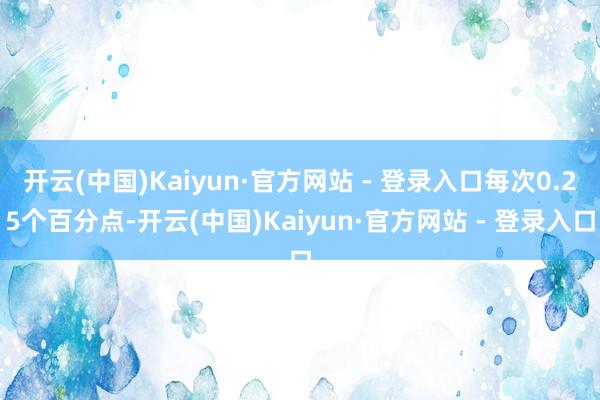 开云(中国)Kaiyun·官方网站 - 登录入口每次0.25个百分点-开云(中国)Kaiyun·官方网站 - 登录入口