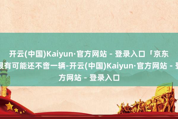 开云(中国)Kaiyun·官方网站 - 登录入口「京东汽车」很有可能还不啻一辆-开云(中国)Kaiyun·官方网站 - 登录入口
