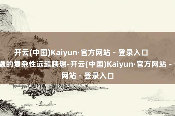 开云(中国)Kaiyun·官方网站 - 登录入口        医托问题的复杂性远超瞎想-开云(中国)Kaiyun·官方网站 - 登录入口