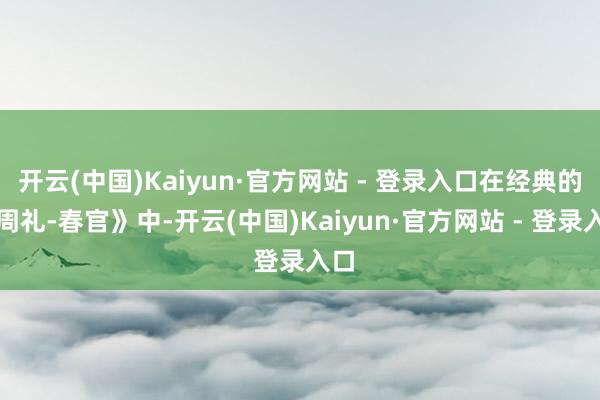 开云(中国)Kaiyun·官方网站 - 登录入口在经典的《周礼-春官》中-开云(中国)Kaiyun·官方网站 - 登录入口