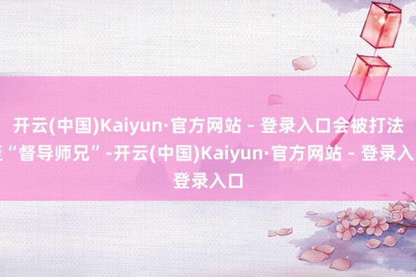 开云(中国)Kaiyun·官方网站 - 登录入口会被打法至“督导师兄”-开云(中国)Kaiyun·官方网站 - 登录入口