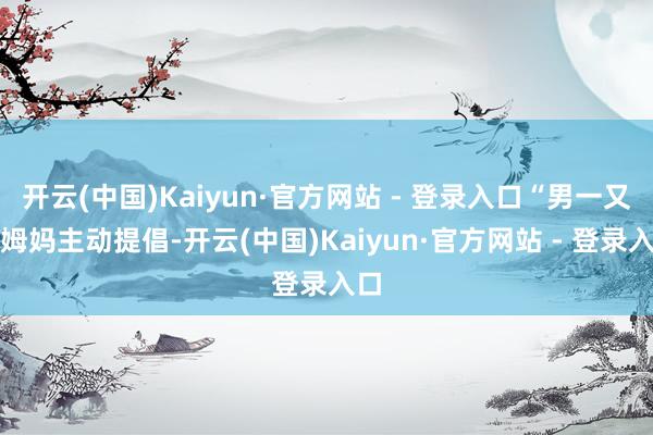 开云(中国)Kaiyun·官方网站 - 登录入口“男一又友姆妈主动提倡-开云(中国)Kaiyun·官方网站 - 登录入口
