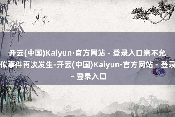 开云(中国)Kaiyun·官方网站 - 登录入口毫不允许肖似事件再次发生-开云(中国)Kaiyun·官方网站 - 登录入口