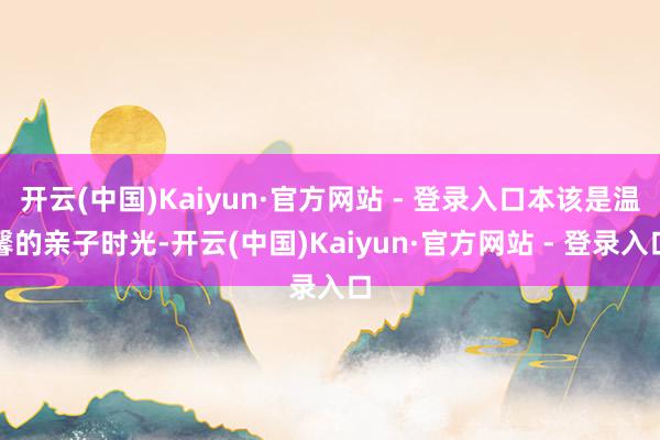 开云(中国)Kaiyun·官方网站 - 登录入口本该是温馨的亲子时光-开云(中国)Kaiyun·官方网站 - 登录入口