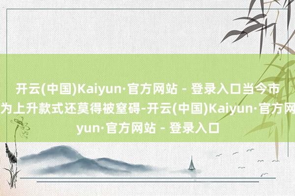 开云(中国)Kaiyun·官方网站 - 登录入口当今市集无数分析以为上升款式还莫得被窒碍-开云(中国)Kaiyun·官方网站 - 登录入口