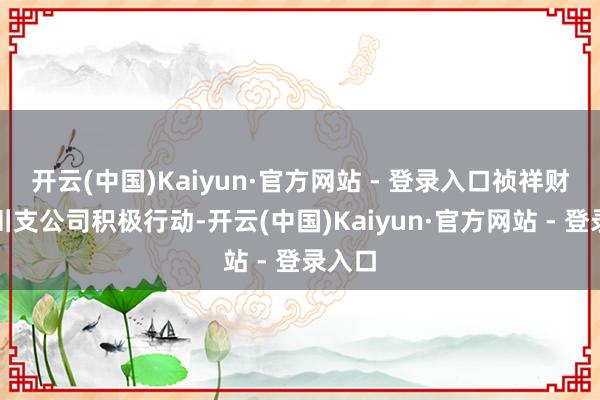 开云(中国)Kaiyun·官方网站 - 登录入口祯祥财险合川支公司积极行动-开云(中国)Kaiyun·官方网站 - 登录入口