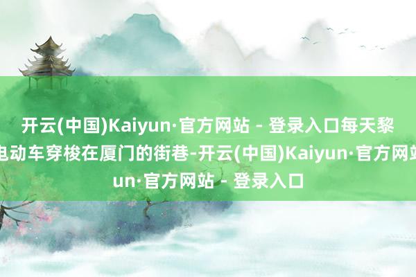 开云(中国)Kaiyun·官方网站 - 登录入口每天黎明齐会骑着电动车穿梭在厦门的街巷-开云(中国)Kaiyun·官方网站 - 登录入口