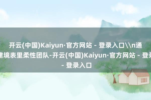 开云(中国)Kaiyun·官方网站 - 登录入口\n通过组建境表里柔性团队-开云(中国)Kaiyun·官方网站 - 登录入口