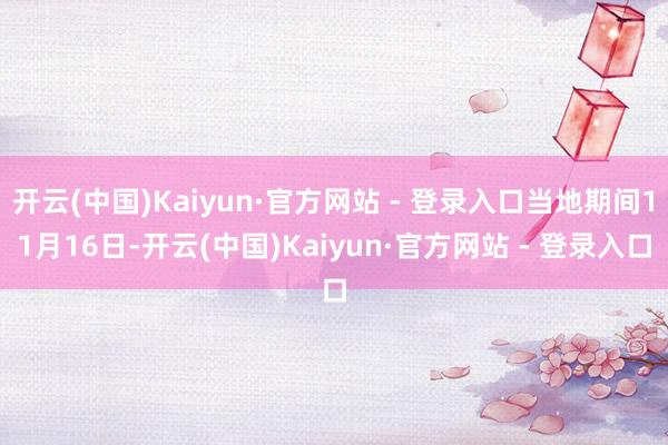 开云(中国)Kaiyun·官方网站 - 登录入口当地期间11月16日-开云(中国)Kaiyun·官方网站 - 登录入口