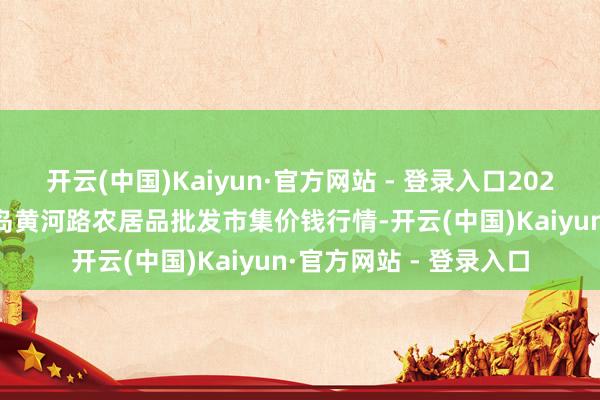 开云(中国)Kaiyun·官方网站 - 登录入口2025年11月23日山东青岛黄河路农居品批发市集价钱行情-开云(中国)Kaiyun·官方网站 - 登录入口