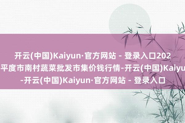 开云(中国)Kaiyun·官方网站 - 登录入口2025年11月23日山东青岛平度市南村蔬菜批发市集价钱行情-开云(中国)Kaiyun·官方网站 - 登录入口
