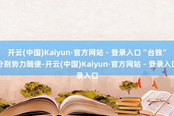 开云(中国)Kaiyun·官方网站 - 登录入口“台独”分别势力随便-开云(中国)Kaiyun·官方网站 - 登录入口