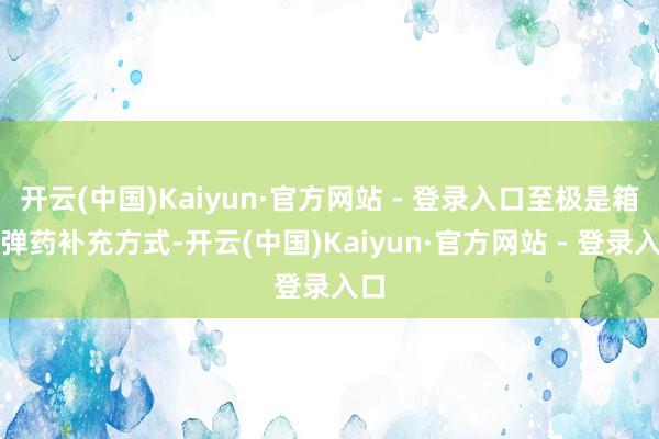 开云(中国)Kaiyun·官方网站 - 登录入口至极是箱式弹药补充方式-开云(中国)Kaiyun·官方网站 - 登录入口