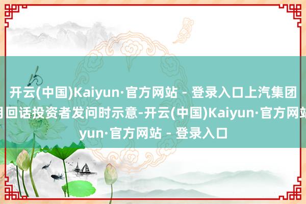 开云(中国)Kaiyun·官方网站 - 登录入口上汽集团在前年 11 月回话投资者发问时示意-开云(中国)Kaiyun·官方网站 - 登录入口