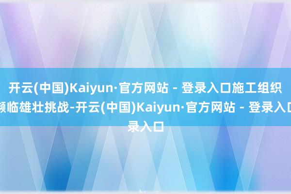 开云(中国)Kaiyun·官方网站 - 登录入口施工组织濒临雄壮挑战-开云(中国)Kaiyun·官方网站 - 登录入口