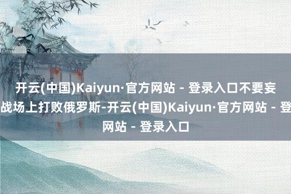 开云(中国)Kaiyun·官方网站 - 登录入口不要妄念念在战场上打败俄罗斯-开云(中国)Kaiyun·官方网站 - 登录入口