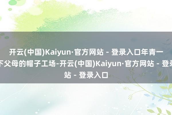 开云(中国)Kaiyun·官方网站 - 登录入口年青一代接下父母的帽子工场-开云(中国)Kaiyun·官方网站 - 登录入口