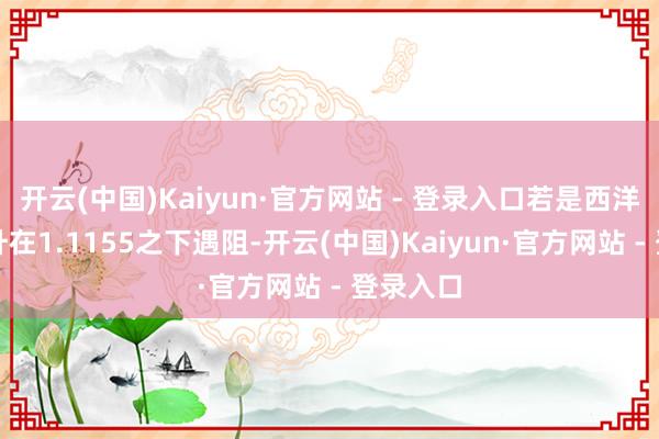 开云(中国)Kaiyun·官方网站 - 登录入口若是西洋今天上升在1.1155之下遇阻-开云(中国)Kaiyun·官方网站 - 登录入口