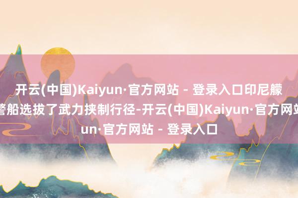 开云(中国)Kaiyun·官方网站 - 登录入口印尼艨艟对中国海警船选拔了武力挟制行径-开云(中国)Kaiyun·官方网站 - 登录入口