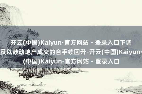 开云(中国)Kaiyun·官方网站 - 登录入口下调房产交游税收可能不及以鼓动地产成交的合手续回升-开云(中国)Kaiyun·官方网站 - 登录入口
