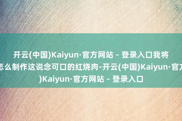开云(中国)Kaiyun·官方网站 - 登录入口我将为全球详备先容怎么制作这说念可口的红烧肉-开云(中国)Kaiyun·官方网站 - 登录入口