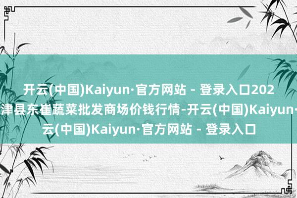 开云(中国)Kaiyun·官方网站 - 登录入口2024年11月15日山东宁津县东崔蔬菜批发商场价钱行情-开云(中国)Kaiyun·官方网站 - 登录入口