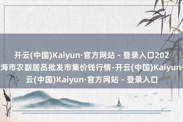 开云(中国)Kaiyun·官方网站 - 登录入口2024年11月15日山东威海市农副居品批发市集价钱行情-开云(中国)Kaiyun·官方网站 - 登录入口