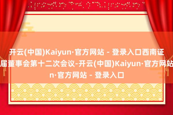 开云(中国)Kaiyun·官方网站 - 登录入口西南证券召开第十届董事会第十二次会议-开云(中国)Kaiyun·官方网站 - 登录入口