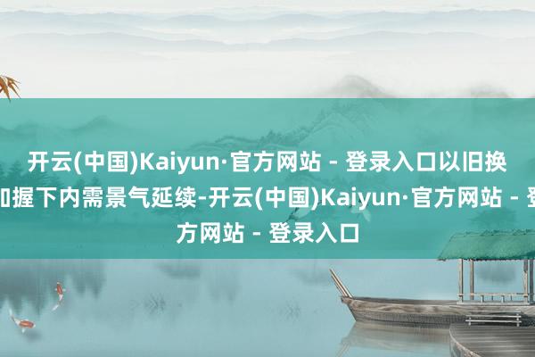 开云(中国)Kaiyun·官方网站 - 登录入口以旧换新战术加握下内需景气延续-开云(中国)Kaiyun·官方网站 - 登录入口