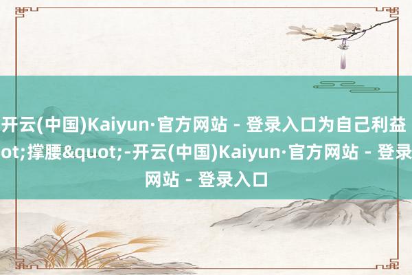 开云(中国)Kaiyun·官方网站 - 登录入口为自己利益 "撑腰"-开云(中国)Kaiyun·官方网站 - 登录入口