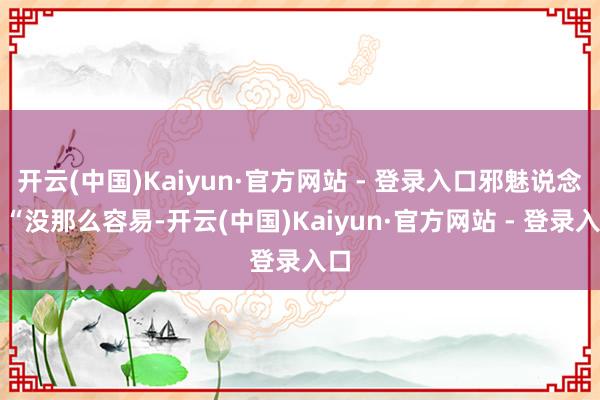 开云(中国)Kaiyun·官方网站 - 登录入口邪魅说念：“没那么容易-开云(中国)Kaiyun·官方网站 - 登录入口