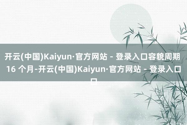开云(中国)Kaiyun·官方网站 - 登录入口容貌周期 16 个月-开云(中国)Kaiyun·官方网站 - 登录入口