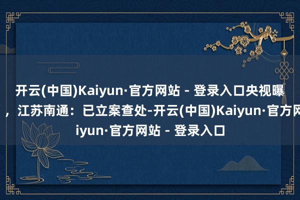 开云(中国)Kaiyun·官方网站 - 登录入口央视曝光“羽绒骗局”，江苏南通：已立案查处-开云(中国)Kaiyun·官方网站 - 登录入口
