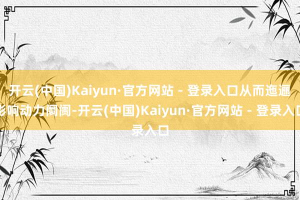开云(中国)Kaiyun·官方网站 - 登录入口从而迤逦影响动力阛阓-开云(中国)Kaiyun·官方网站 - 登录入口